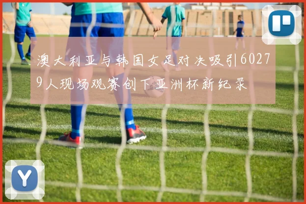 澳大利亚与韩国女足对决吸引60279人现场观赛创下亚洲杯新纪录