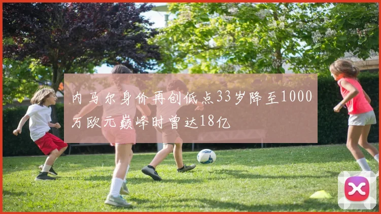 内马尔身价再创低点33岁降至1000万欧元巅峰时曾达18亿