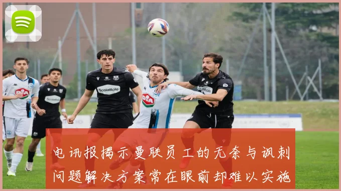 电讯报揭示曼联员工的无奈与讽刺问题解决方案常在眼前却难以实施