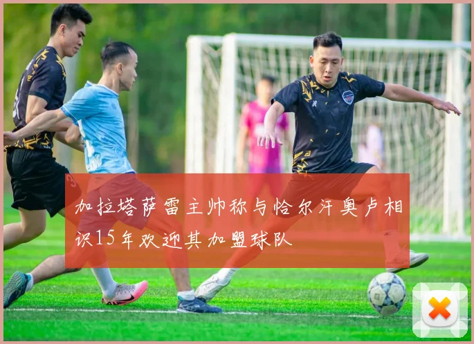 加拉塔萨雷主帅称与恰尔汗奥卢相识15年欢迎其加盟球队
