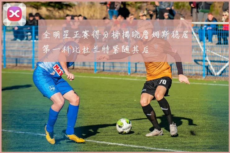 全明星正赛得分榜揭晓詹姆斯稳居第一科比杜兰特紧随其后