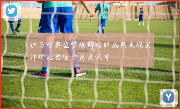 迪马特奥盛赞埃斯特旺成熟表现安帅对此也给予高度认可