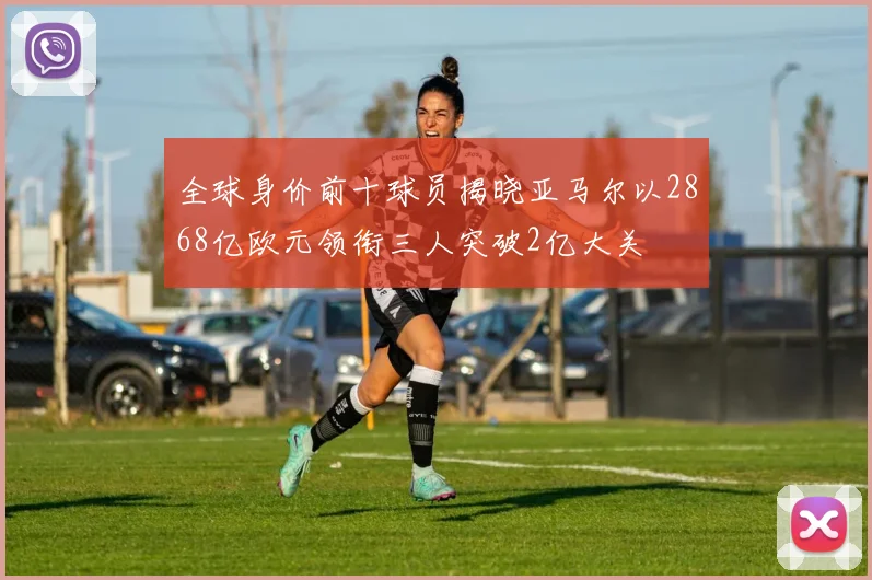 全球身价前十球员揭晓亚马尔以2868亿欧元领衔三人突破2亿大关