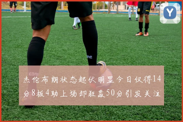 杰伦布朗状态起伏明显今日仅得14分8板4助上场却狂轰50分引发关注