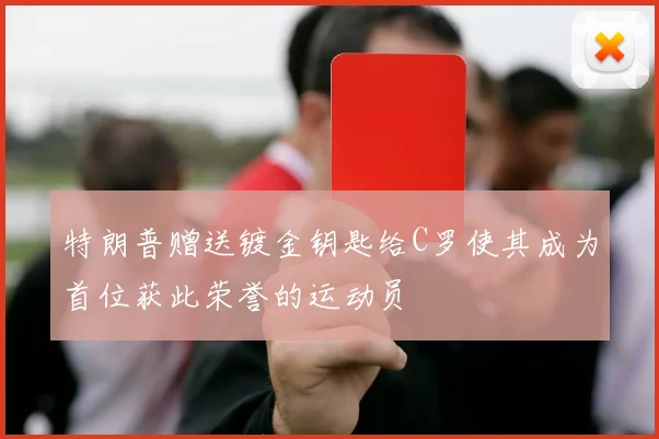 特朗普赠送镀金钥匙给C罗使其成为首位获此荣誉的运动员