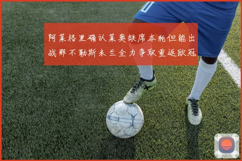 阿莱格里确认莱奥缺席本轮但能出战那不勒斯米兰全力争取重返欧冠资格