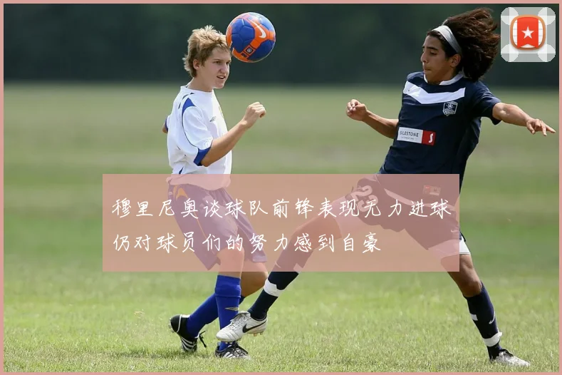 穆里尼奥谈球队前锋表现无力进球仍对球员们的努力感到自豪