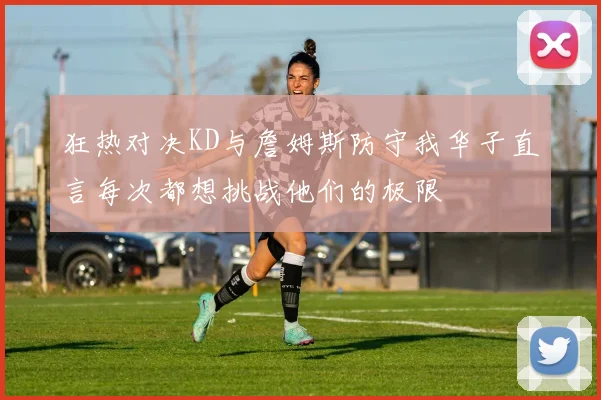 狂热对决KD与詹姆斯防守我华子直言每次都想挑战他们的极限