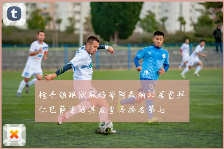 枪手领跑欧冠赔率阿森纳35居首拜仁巴萨紧随其后皇马排名第七