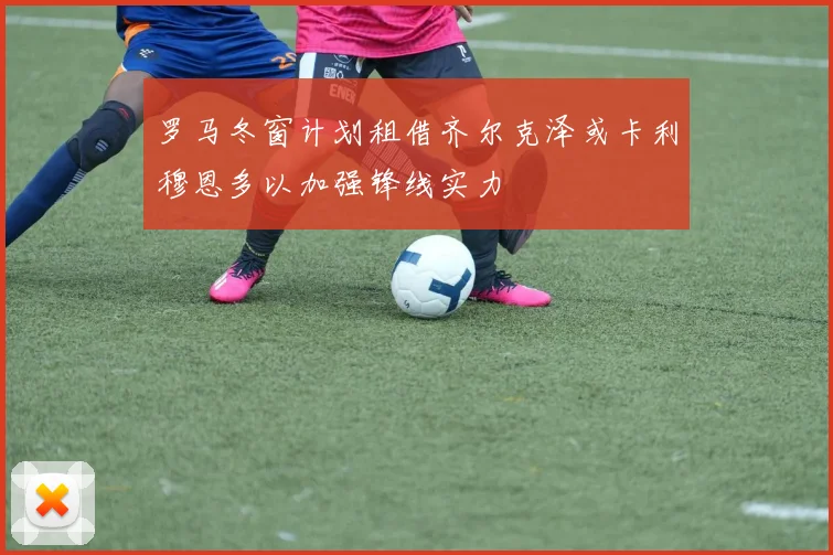 罗马冬窗计划租借齐尔克泽或卡利穆恩多以加强锋线实力