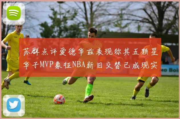 苏群点评爱德华兹表现称其五颗星华子MVP象征NBA新旧交替已成现实