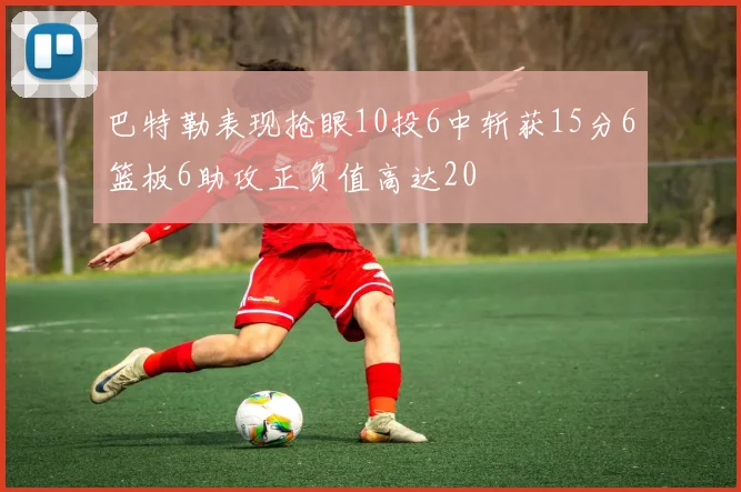 巴特勒表现抢眼10投6中斩获15分6篮板6助攻正负值高达20