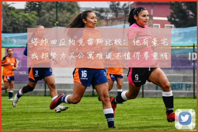 塔帅回应约克雷斯比较：他有豪宅我却努力买公寓难道不值得尊重吗