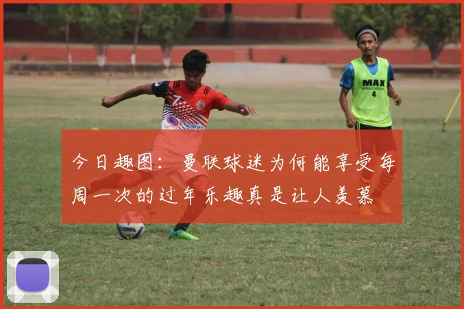 今日趣图：曼联球迷为何能享受每周一次的过年乐趣真是让人羡慕