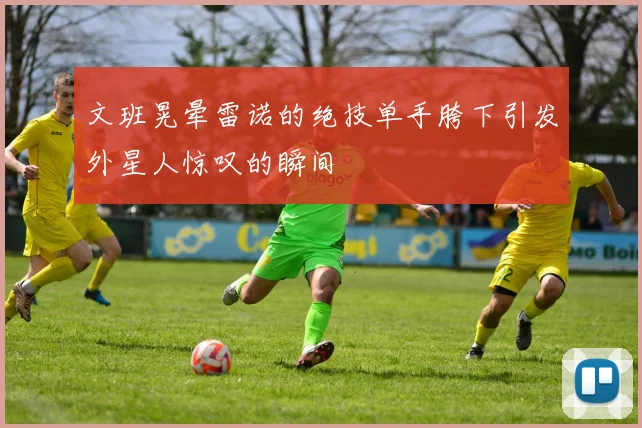 文班晃晕雷诺的绝技单手胯下引发外星人惊叹的瞬间