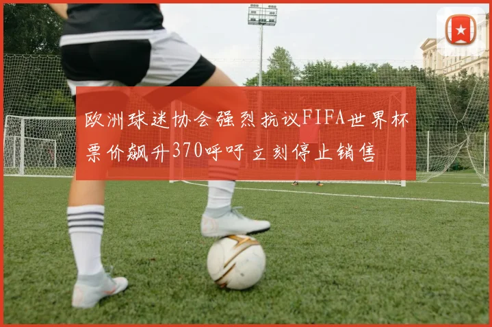 欧洲球迷协会强烈抗议FIFA世界杯票价飙升370呼吁立刻停止销售