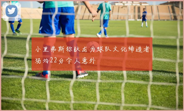 小里弗斯称狄龙为球队文化缔造者场均22分令人意外