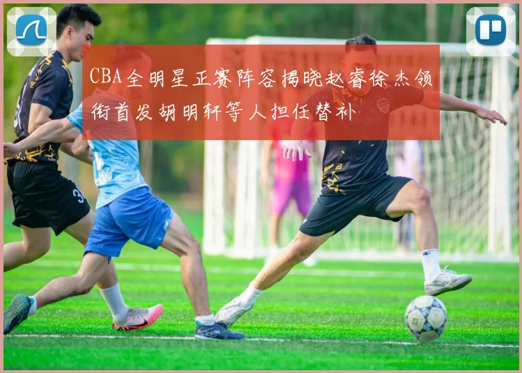 CBA全明星正赛阵容揭晓赵睿徐杰领衔首发胡明轩等人担任替补