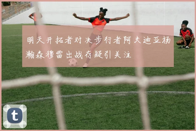 明天开拓者对决步行者阿夫迪亚杨瀚森穆雷出战存疑引关注