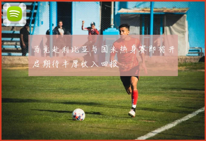 马竞赴利比亚与国米热身赛即将开启期待丰厚收入回报