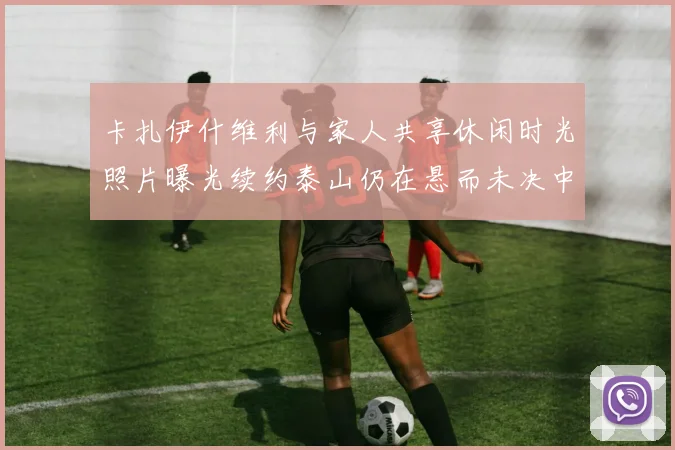 卡扎伊什维利与家人共享休闲时光照片曝光续约泰山仍在悬而未决中