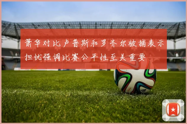 萧华对比卢普斯和罗齐尔被捕表示担忧强调比赛公平性至关重要