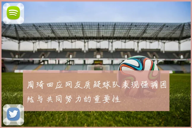 周琦回应网友质疑球队表现强调团结与共同努力的重要性