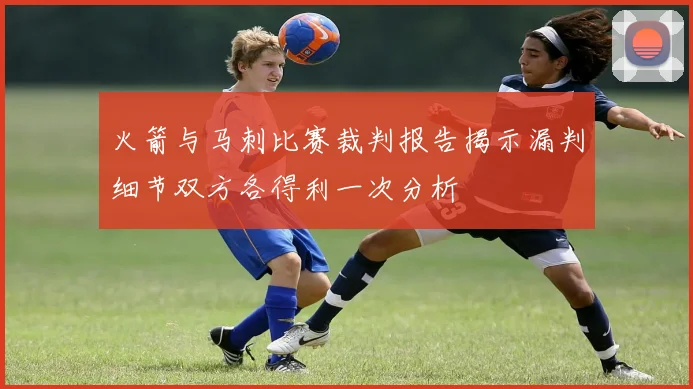 火箭与马刺比赛裁判报告揭示漏判细节双方各得利一次分析