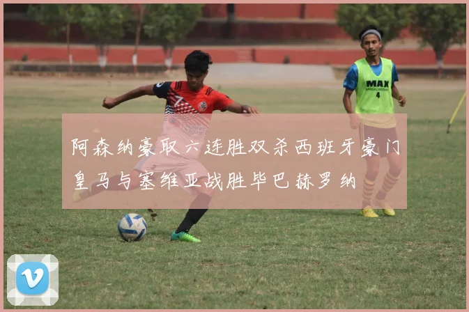 阿森纳豪取六连胜双杀西班牙豪门皇马与塞维亚战胜毕巴赫罗纳