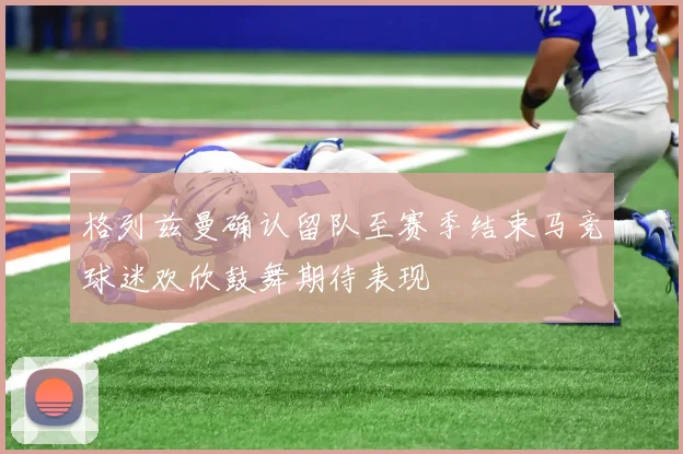格列兹曼确认留队至赛季结束马竞球迷欢欣鼓舞期待表现