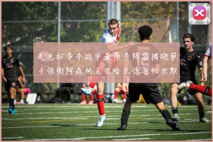 足总杯争夺战中最昂贵阵容揭晓萨卡领衔阿森纳五将哈兰德与帕尔默同在列