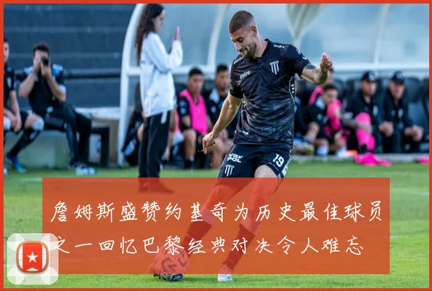 詹姆斯盛赞约基奇为历史最佳球员之一回忆巴黎经典对决令人难忘