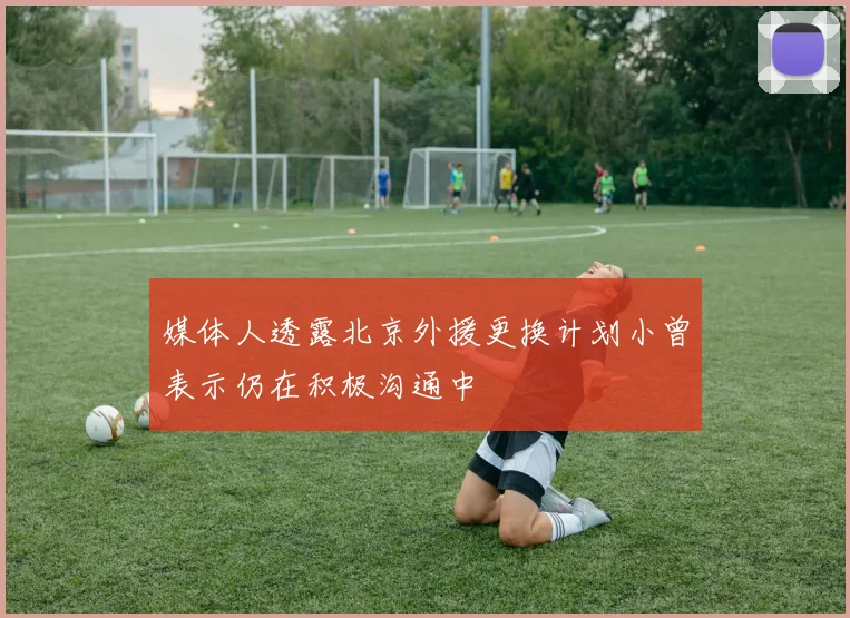 媒体人透露北京外援更换计划小曾表示仍在积极沟通中