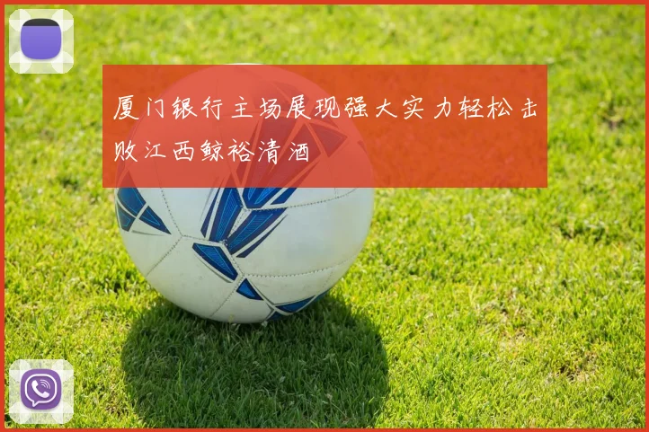 厦门银行主场展现强大实力轻松击败江西鲸裕清酒