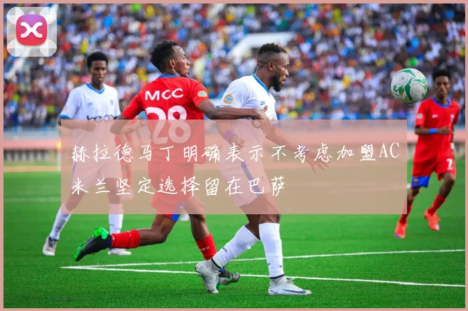 赫拉德马丁明确表示不考虑加盟AC米兰坚定选择留在巴萨