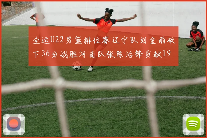 全运U22男篮排位赛辽宁队刘金雨砍下36分战胜河南队张陈治锋贡献19分17篮板