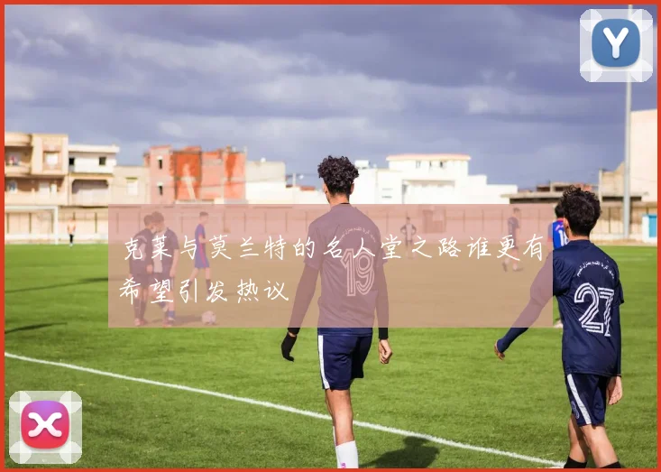 克莱与莫兰特的名人堂之路谁更有希望引发热议