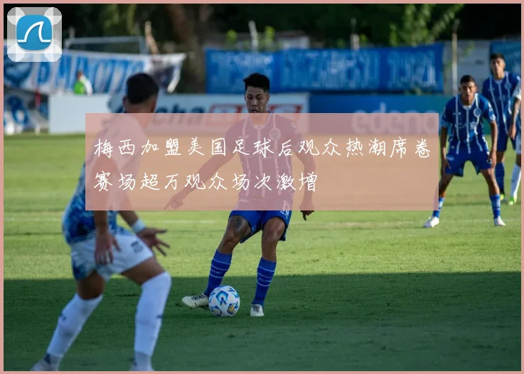 梅西加盟美国足球后观众热潮席卷赛场超万观众场次激增