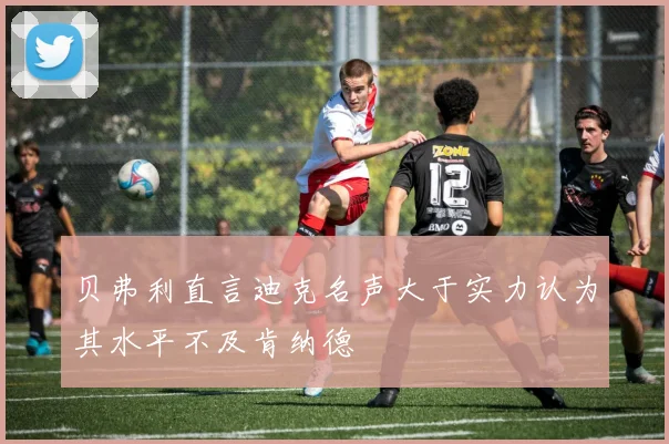 贝弗利直言迪克名声大于实力认为其水平不及肯纳德